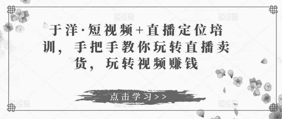 于洋·短视频+直播定位培训，手把手教你玩转直播卖货，玩转视频赚钱-课程网